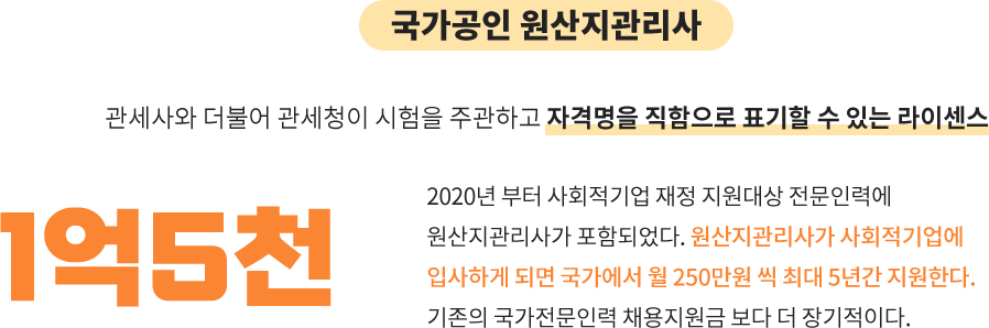 국가공인 원산지 관리사:관세사와 더불어 관세청이 시험을 주관하고 자격명을 직함으로 표기할 수 있는 라이센스, 1억 5천: 2020년 부터 사회적기업 재정 지원대상 전문인력에
									원산지관리사가 포함되었다. 원산지관리사가 사회적기업에
									입사하게 되면 국가에서 월 250만원 씩 최대 5년간 지원한다.
									기존의 국가전문인력 채용지원금 보다 더 장기적이다.