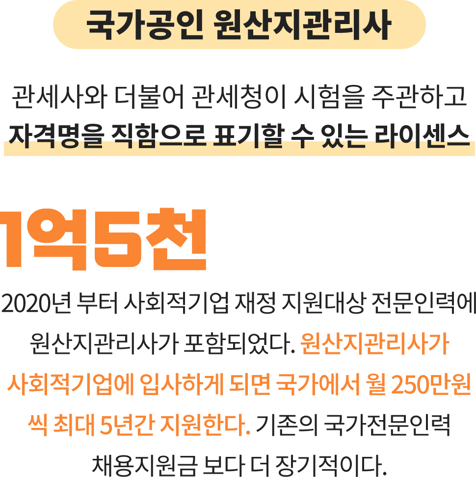 국가공인 원산지관리사:관세사와 더불어 관세청이 시험을 주관하고
								자격명을 직함으로 표기할 수 있는 라이센스. 1억5천: 2020년 부터 사회적기업 재정 지원대상 전문인력에 원산지관리사가 포함되었다. 원산지관리사가 사회적기업에 입사하게 되면 국가에서 월 250만원 씩 최대 5년간 지원한다. 기존의 국가전문인력 채용지원금 보다 더 장기적이다.